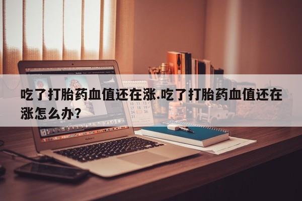 流产药叫什么名字微信怎么购买吃了打胎药血值还在涨.吃了打胎药血值还在涨怎么办？