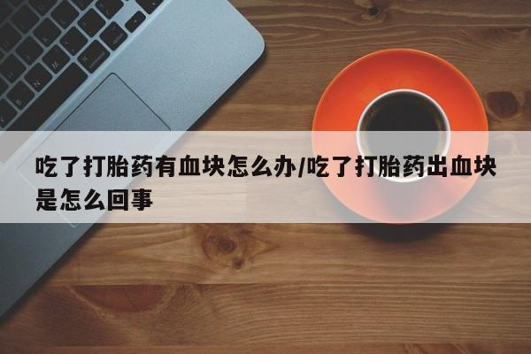流产药叫什么名字微信怎么购买吃了打胎药有血块怎么办/吃了打胎药出血块是怎么回事