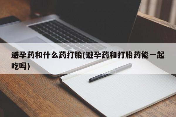 流产药叫什么名字微信怎么购买避孕药和什么药打胎(避孕药和打胎药能一起吃吗)