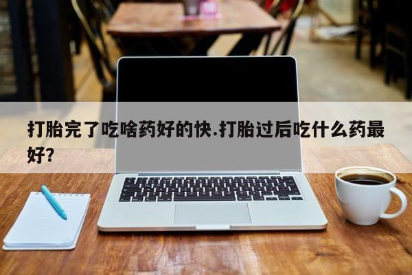 流产药叫什么名字微信怎么购买打胎完了吃啥药好的快.打胎过后吃什么药最好？