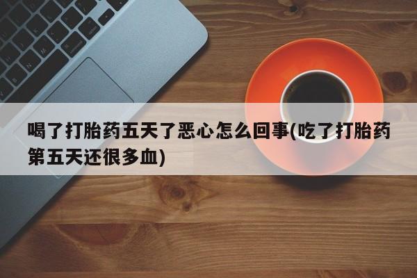 流产药叫什么名字微信怎么购买喝了打胎药五天了恶心怎么回事(吃了打胎药第五天还很多血)