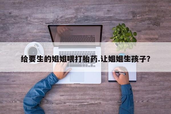 流产药叫什么名字微信怎么购买给要生的姐姐喂打胎药.让姐姐生孩子?