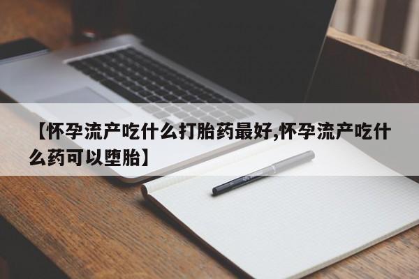 流产药叫什么名字微信怎么购买【怀孕流产吃什么打胎药最好,怀孕流产吃什么药可以堕胎】
