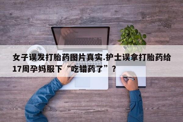 流产药叫什么名字微信怎么购买女子误发打胎药图片真实.护士误拿打胎药给17周孕妈服下“吃错药了”？