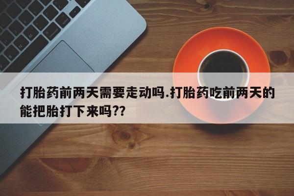 流产药叫什么名字微信怎么购买打胎药前两天需要走动吗.打胎药吃前两天的能把胎打下来吗?？