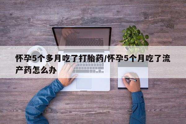 流产药叫什么名字微信怎么购买怀孕5个多月吃了打胎药/怀孕5个月吃了流产药怎么办