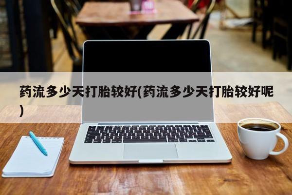 流产药叫什么名字微信怎么购买药流多少天打胎较好(药流多少天打胎较好呢)