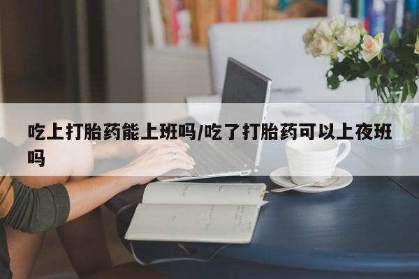流产药叫什么名字微信怎么购买吃上打胎药能上班吗/吃了打胎药可以上夜班吗