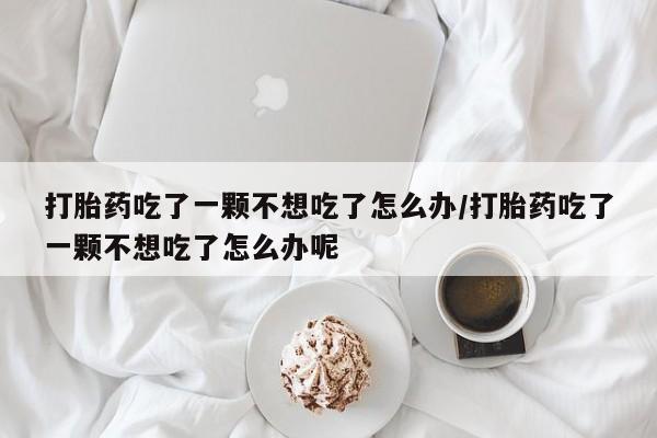 流产药叫什么名字微信怎么购买打胎药吃了一颗不想吃了怎么办/打胎药吃了一颗不想吃了怎么办呢