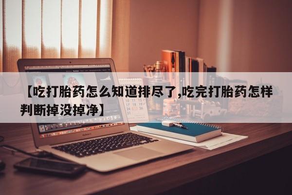 流产药叫什么名字微信怎么购买【吃打胎药怎么知道排尽了,吃完打胎药怎样判断掉没掉净】