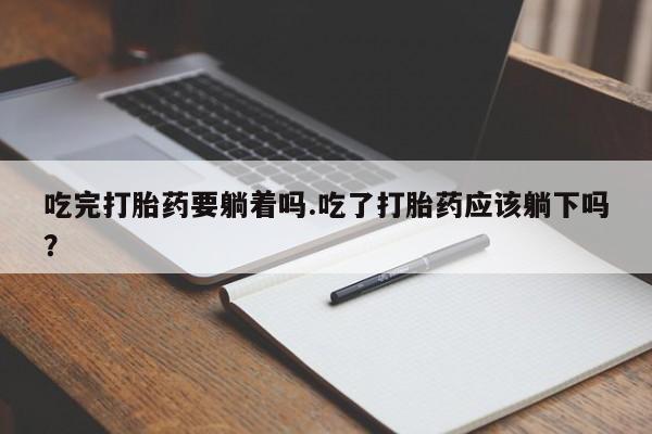 流产药叫什么名字微信怎么购买吃完打胎药要躺着吗.吃了打胎药应该躺下吗？
