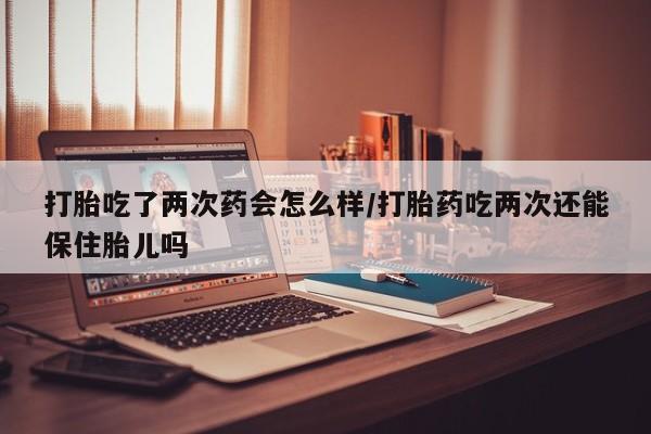 流产药叫什么名字微信怎么购买打胎吃了两次药会怎么样/打胎药吃两次还能保住胎儿吗