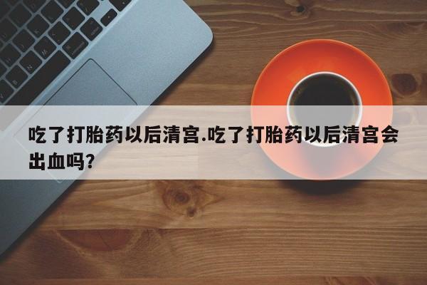流产药叫什么名字微信怎么购买吃了打胎药以后清宫.吃了打胎药以后清宫会出血吗？