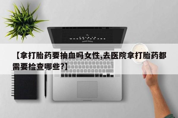 流产药叫什么名字微信怎么购买【拿打胎药要抽血吗女性,去医院拿打胎药都需要检查哪些?】