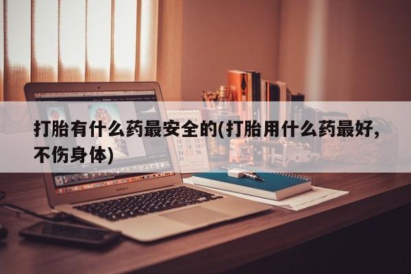 流产药叫什么名字微信怎么购买打胎有什么药最安全的(打胎用什么药最好,不伤身体)