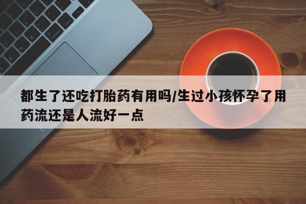 流产药叫什么名字微信怎么购买都生了还吃打胎药有用吗/生过小孩怀孕了用药流还是人流好一点