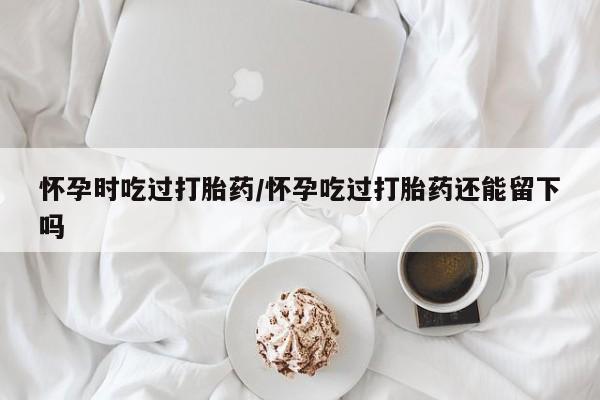 流产药叫什么名字微信怎么购买怀孕时吃过打胎药/怀孕吃过打胎药还能留下吗