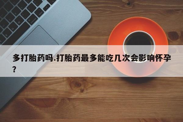 流产药叫什么名字微信怎么购买多打胎药吗.打胎药最多能吃几次会影响怀孕？