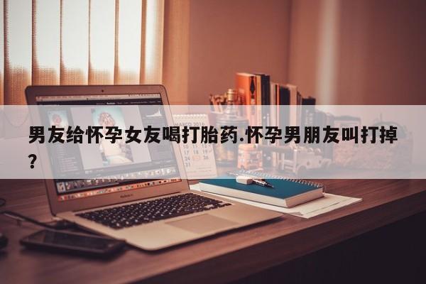 流产药叫什么名字微信怎么购买男友给怀孕女友喝打胎药.怀孕男朋友叫打掉？