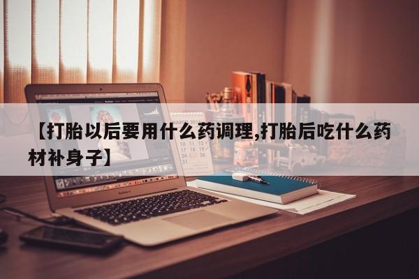 流产药叫什么名字微信怎么购买【打胎以后要用什么药调理,打胎后吃什么药材补身子】