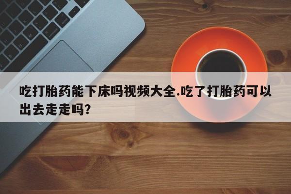 流产药叫什么名字微信怎么购买吃打胎药能下床吗视频大全.吃了打胎药可以出去走走吗？