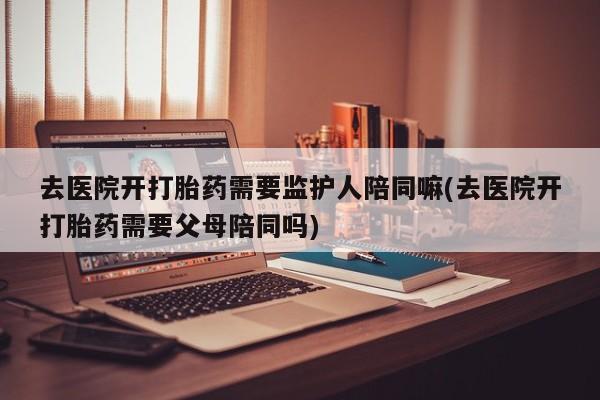 流产药叫什么名字微信怎么购买去医院开打胎药需要监护人陪同嘛(去医院开打胎药需要父母陪同吗)