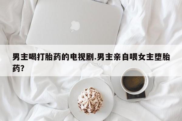 流产药叫什么名字微信怎么购买男主喝打胎药的电视剧.男主亲自喂女主堕胎药？