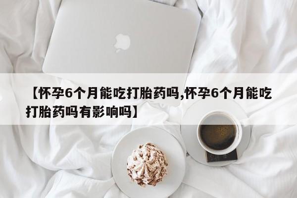 流产药叫什么名字微信怎么购买【怀孕6个月能吃打胎药吗,怀孕6个月能吃打胎药吗有影响吗】