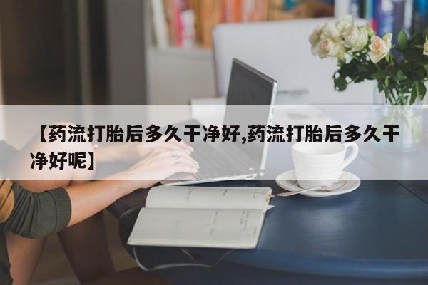 流产药叫什么名字微信怎么购买【药流打胎后多久干净好,药流打胎后多久干净好呢】