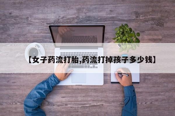 流产药叫什么名字微信怎么购买【女子药流打胎,药流打掉孩子多少钱】