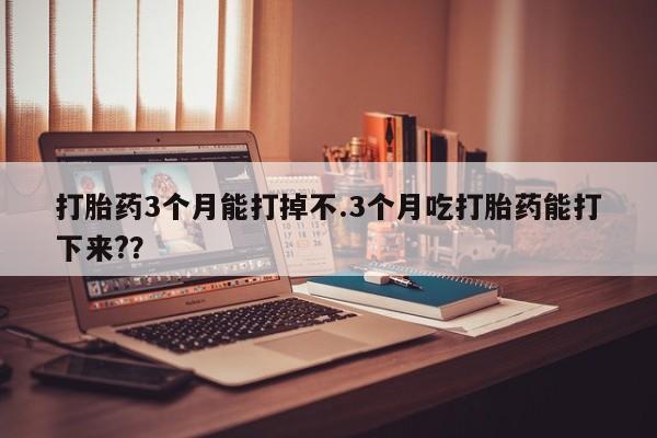 流产药叫什么名字微信怎么购买打胎药3个月能打掉不.3个月吃打胎药能打下来?？