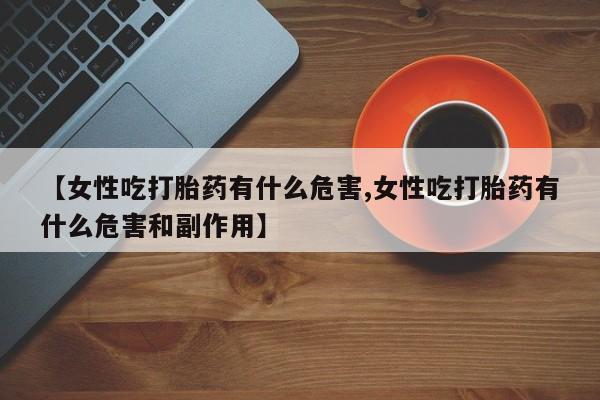 流产药叫什么名字微信怎么购买【女性吃打胎药有什么危害,女性吃打胎药有什么危害和副作用】