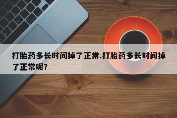 流产药叫什么名字微信怎么购买打胎药多长时间掉了正常.打胎药多长时间掉了正常呢？