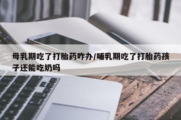 流产药叫什么名字微信怎么购买母乳期吃了打胎药咋办/哺乳期吃了打胎药孩子还能吃奶吗