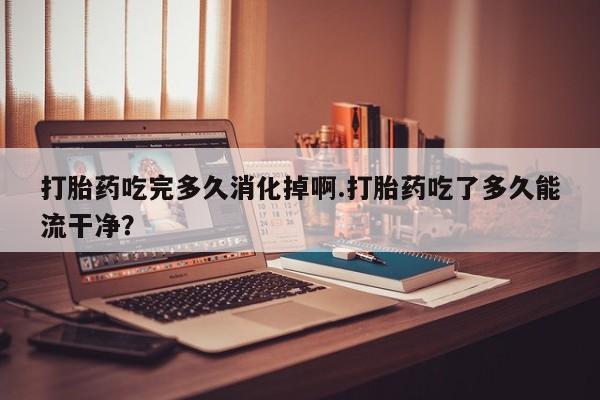 流产药叫什么名字微信怎么购买打胎药吃完多久消化掉啊.打胎药吃了多久能流干净？