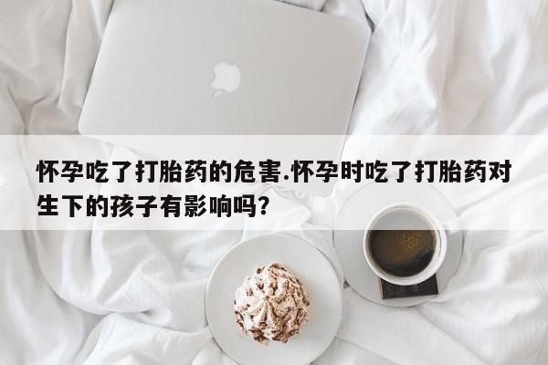 流产药叫什么名字微信怎么购买怀孕吃了打胎药的危害.怀孕时吃了打胎药对生下的孩子有影响吗？