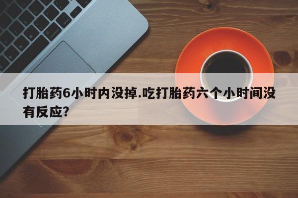 流产药叫什么名字微信怎么购买打胎药6小时内没掉.吃打胎药六个小时间没有反应?