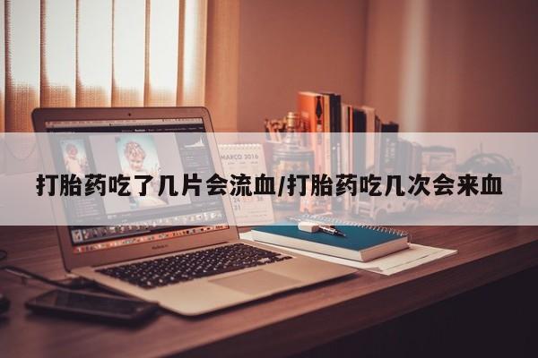 流产药叫什么名字微信怎么购买打胎药吃了几片会流血/打胎药吃几次会来血