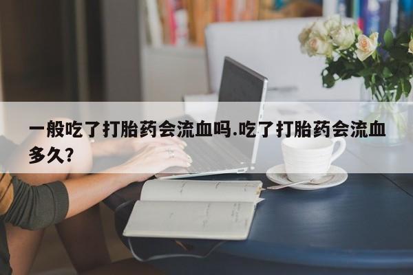 流产药叫什么名字微信怎么购买一般吃了打胎药会流血吗.吃了打胎药会流血多久？