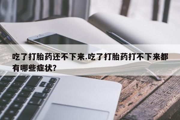 流产药叫什么名字微信怎么购买吃了打胎药还不下来.吃了打胎药打不下来都有哪些症状？