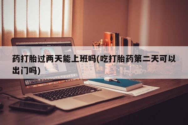 流产药叫什么名字微信怎么购买药打胎过两天能上班吗(吃打胎药第二天可以出门吗)