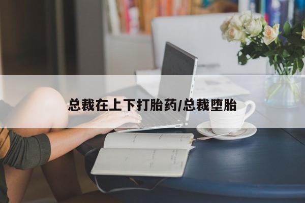 流产药叫什么名字微信怎么购买总裁在上下打胎药/总裁堕胎
