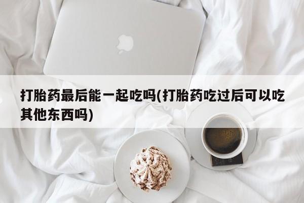 流产药叫什么名字微信怎么购买打胎药最后能一起吃吗(打胎药吃过后可以吃其他东西吗)