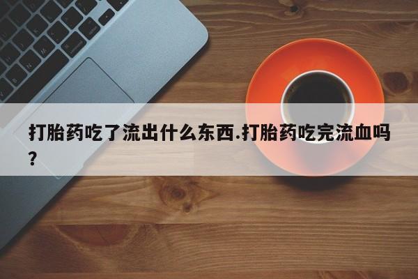 流产药叫什么名字微信怎么购买打胎药吃了流出什么东西.打胎药吃完流血吗？