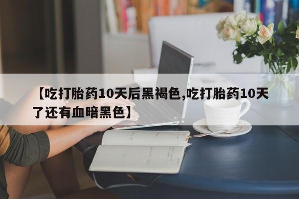 流产药叫什么名字微信怎么购买【吃打胎药10天后黑褐色,吃打胎药10天了还有血暗黑色】