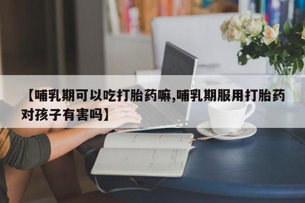 流产药叫什么名字微信怎么购买【哺乳期可以吃打胎药嘛,哺乳期服用打胎药对孩子有害吗】