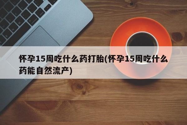 流产药叫什么名字微信怎么购买怀孕15周吃什么药打胎(怀孕15周吃什么药能自然流产)