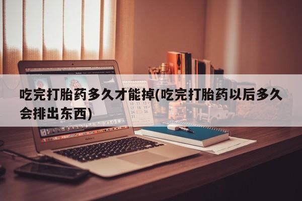 流产药叫什么名字微信怎么购买吃完打胎药多久才能掉(吃完打胎药以后多久会排出东西)