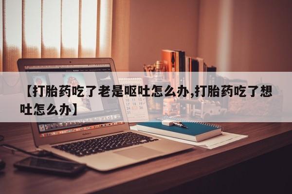 流产药叫什么名字微信怎么购买【打胎药吃了老是呕吐怎么办,打胎药吃了想吐怎么办】