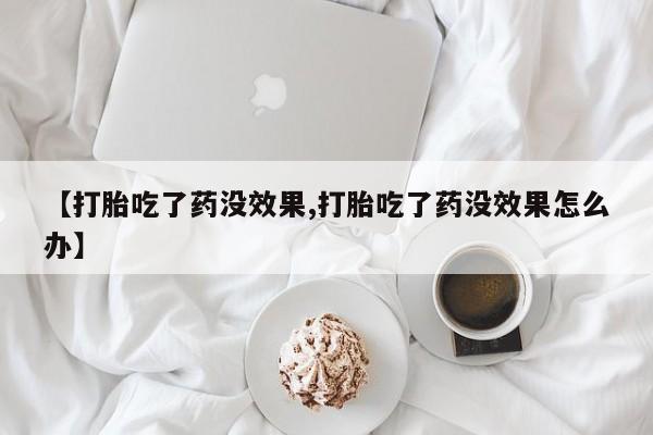 流产药叫什么名字微信怎么购买【打胎吃了药没效果,打胎吃了药没效果怎么办】